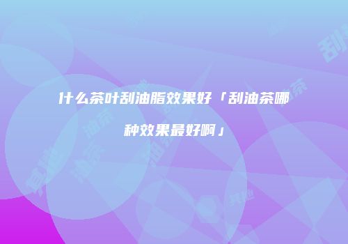 什么茶叶刮油脂效果好「刮油茶哪种效果最好啊」