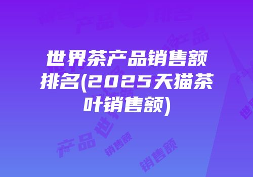 世界茶产品销售额排名(2025天猫茶叶销售额)