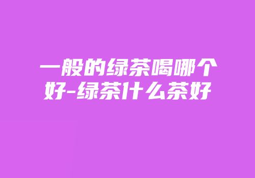 一般的绿茶喝哪个好-绿茶什么茶好