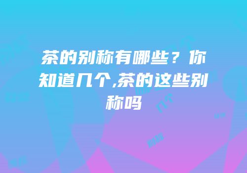 茶的别称有哪些？你知道几个,茶的这些别称吗