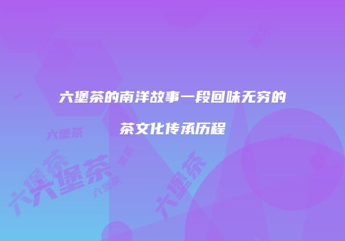 六堡茶的南洋故事一段回味无穷的茶文化传承历程
