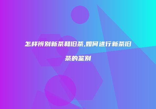 怎样辨别新茶和旧茶,如何进行新茶旧茶的鉴别