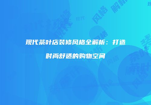 现代茶叶店装修风格全解析：打造时尚舒适的购物空间