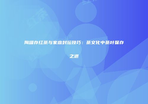 陶罐存红茶与家庭封坛技巧：茶文化中茶叶保存之道