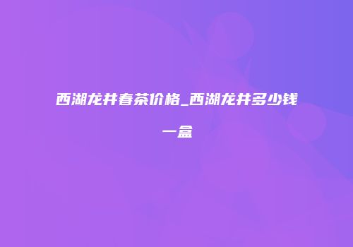 西湖龙井春茶价格_西湖龙井多少钱一盒