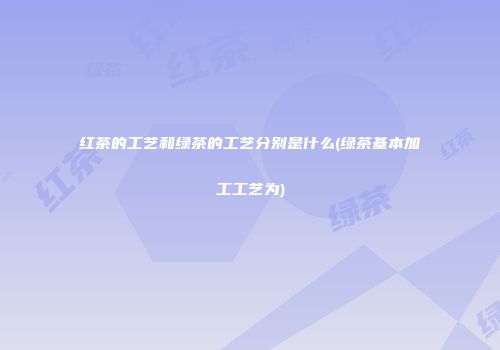 红茶的工艺和绿茶的工艺分别是什么(绿茶基本加工工艺为)