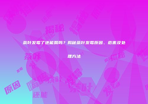 茶叶发霉了还能喝吗？揭秘茶叶发霉原因、危害及处理方法