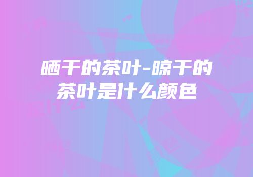晒干的茶叶-晾干的茶叶是什么颜色