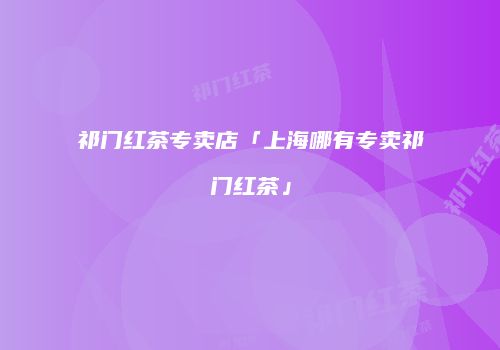 祁门红茶专卖店「上海哪有专卖祁门红茶」