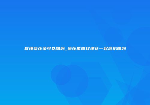 玫瑰菊花茶可以喝吗_菊花能喝玫瑰花一起泡水喝吗