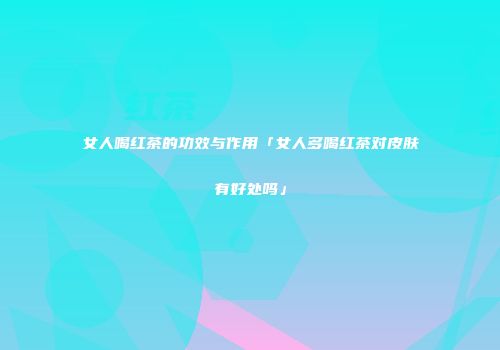 女人喝红茶的功效与作用「女人多喝红茶对皮肤有好处吗」