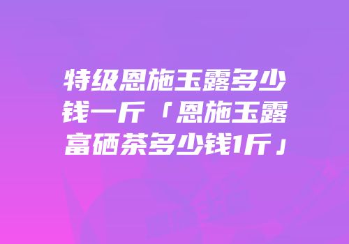 特级恩施玉露多少钱一斤「恩施玉露富硒茶多少钱1斤」