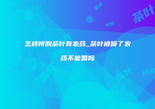 怎样辨别茶叶有农药_茶叶被喷了农药不能喝吗