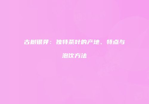 古树银芽：独特茶叶的产地、特点与泡饮方法