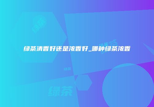 绿茶清香好还是浓香好_哪种绿茶浓香