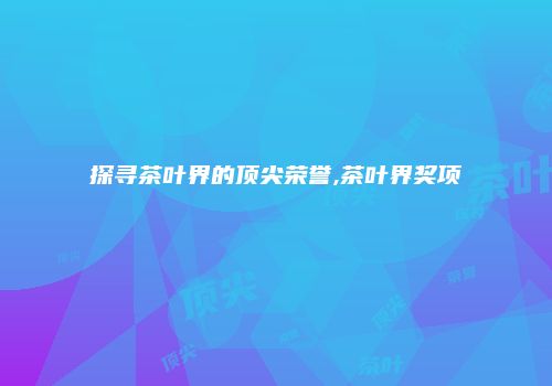 探寻茶叶界的顶尖荣誉,茶叶界奖项