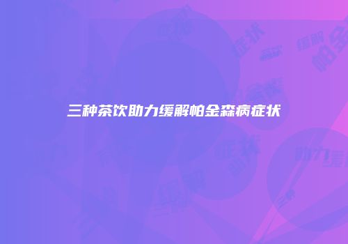 三种茶饮助力缓解帕金森病症状