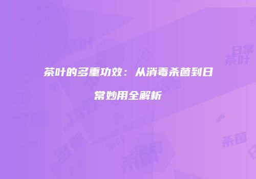 茶叶的多重功效：从消毒杀菌到日常妙用全解析