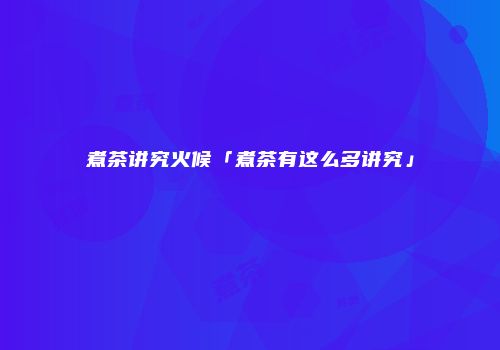 煮茶讲究火候「煮茶有这么多讲究」