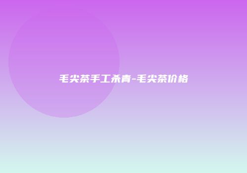 毛尖茶手工杀青-毛尖茶价格