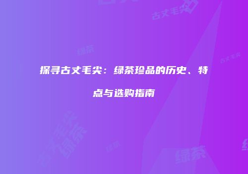 探寻古丈毛尖：绿茶珍品的历史、特点与选购指南