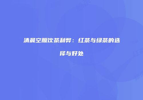 清晨空腹饮茶利弊：红茶与绿茶的选择与好处