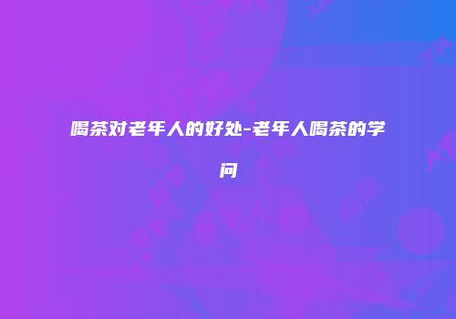 喝茶对老年人的好处-老年人喝茶的学问