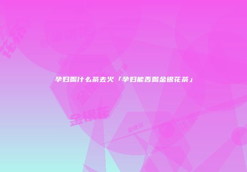 孕妇喝什么茶去火「孕妇能否喝金银花茶」