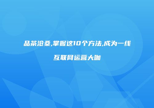 品茶沧桑,掌握这10个方法,成为一线互联网运营大咖