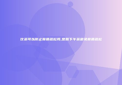 饮茶可以防止骨质疏松吗,常喝下午茶避免骨质疏松
