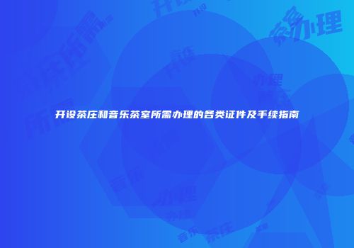 开设茶庄和音乐茶室所需办理的各类证件及手续指南