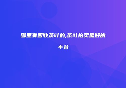 哪里有回收茶叶的,茶叶拍卖最好的平台