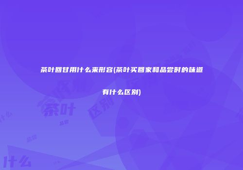 茶叶回甘用什么来形容(茶叶买回家和品尝时的味道有什么区别)