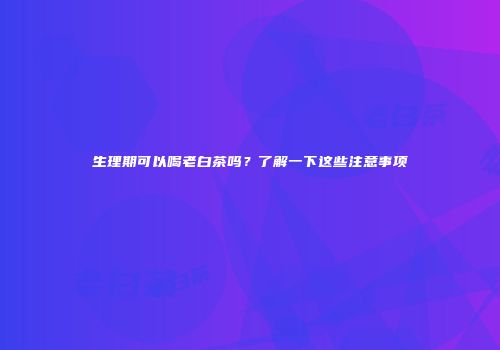 生理期可以喝老白茶吗？了解一下这些注意事项