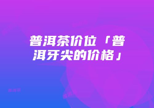 普洱茶价位「普洱牙尖的价格」