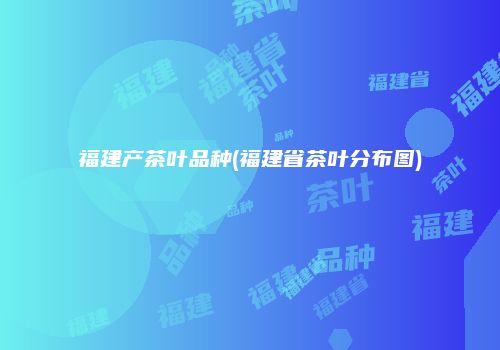 福建产茶叶品种(福建省茶叶分布图)