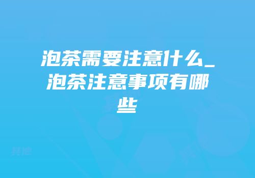 泡茶需要注意什么_泡茶注意事项有哪些