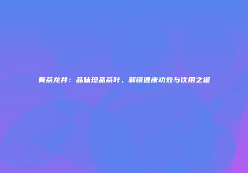 黄茶龙井：品味珍品茶叶，解锁健康功效与饮用之道