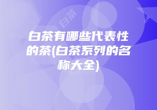 白茶有哪些代表性的茶(白茶系列的名称大全)