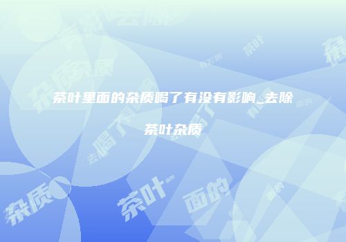茶叶里面的杂质喝了有没有影响_去除茶叶杂质