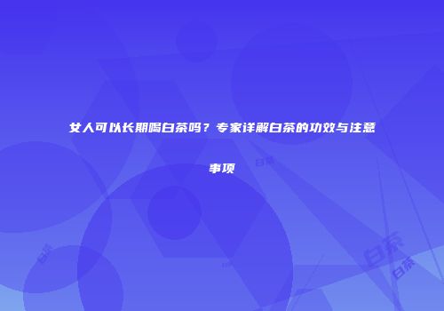 女人可以长期喝白茶吗？专家详解白茶的功效与注意事项