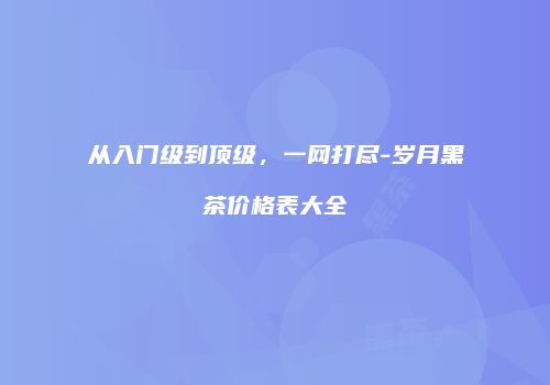 从入门级到顶级，一网打尽-岁月黑茶价格表大全