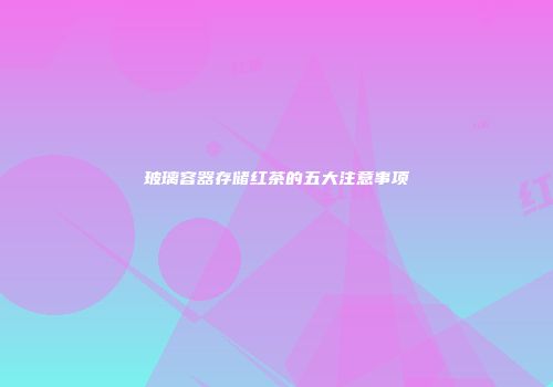 玻璃容器存储红茶的五大注意事项