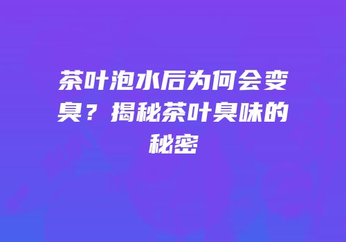 茶叶泡水后为何会变臭？揭秘茶叶臭味的秘密