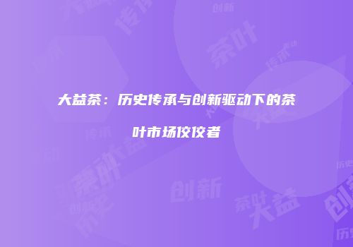 大益茶：历史传承与创新驱动下的茶叶市场佼佼者