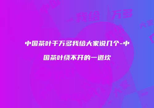 中国茶叶千万多我给大家说几个-中国茶叶绕不开的一道坎