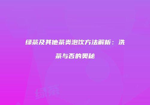 绿茶及其他茶类泡饮方法解析：洗茶与否的奥秘