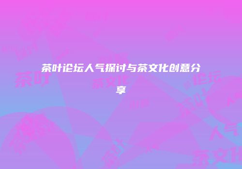 茶叶论坛人气探讨与茶文化创意分享