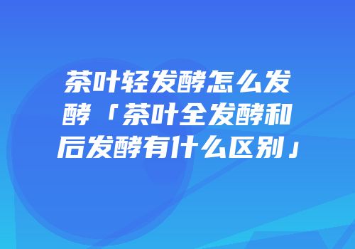 茶叶轻发酵怎么发酵「茶叶全发酵和后发酵有什么区别」