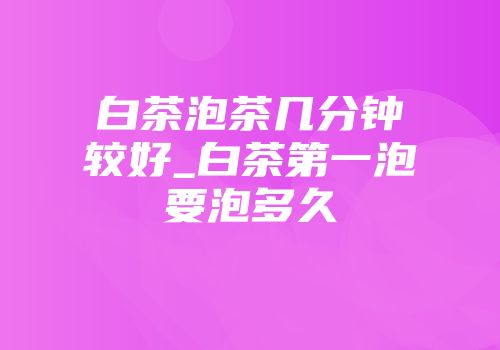 白茶泡茶几分钟较好_白茶第一泡要泡多久